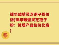 锦华破壁灵芝孢子粉价格(锦华破壁灵芝孢子粉：优质产品性价比高)