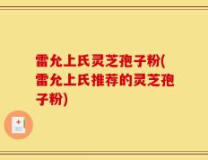 雷允上氏灵芝孢子粉(雷允上氏推荐的灵芝孢子粉)