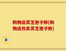 购物店灵芝孢子粉(购物店热卖灵芝孢子粉)