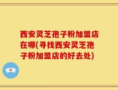 西安灵芝孢子粉加盟店在哪(寻找西安灵芝孢子粉加盟店的好去处)