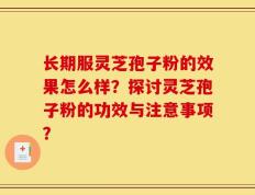 长期服灵芝孢子粉的效果怎么样？探讨灵芝孢子粉的功效与注意事项？