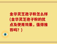 金华灵芝孢子粉怎么样(金华灵芝孢子粉的优点及使用效果，值得推荐吗？)