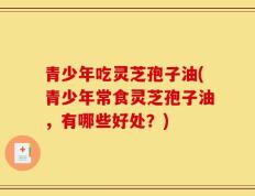青少年吃灵芝孢子油(青少年常食灵芝孢子油，有哪些好处？)