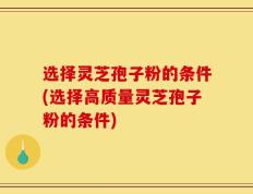 选择灵芝孢子粉的条件(选择高质量灵芝孢子粉的条件)