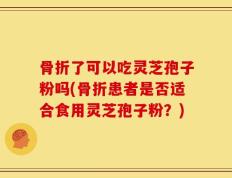 骨折了可以吃灵芝孢子粉吗(骨折患者是否适合食用灵芝孢子粉？)