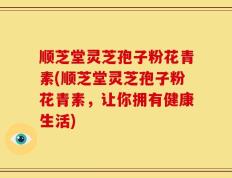 顺芝堂灵芝孢子粉花青素(顺芝堂灵芝孢子粉花青素，让你拥有健康生活)