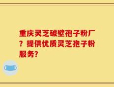 重庆灵芝破壁孢子粉厂？提供优质灵芝孢子粉服务？
