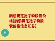 鹏鹞灵芝孢子粉胶囊价格(鹏鹞灵芝孢子粉胶囊价格信息汇总)