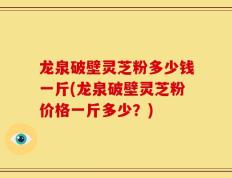龙泉破壁灵芝粉多少钱一斤(龙泉破壁灵芝粉价格一斤多少？)