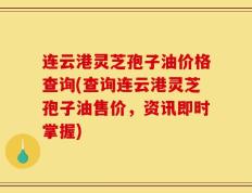 连云港灵芝孢子油价格查询(查询连云港灵芝孢子油售价，资讯即时掌握)