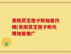 贵阳灵芝孢子粉加盟代理(贵阳灵芝孢子粉代理加盟推广
