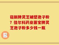 菇新牌灵芝破壁孢子粉？佳尔科药业菌宝牌灵芝孢子粉多少钱一瓶
