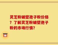 灵芝粉破壁孢子粉价格？了解灵芝粉破壁孢子粉的市场行情？