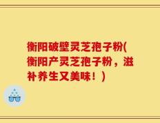 衡阳破壁灵芝孢子粉(衡阳产灵芝孢子粉，滋补养生又美味！)