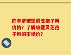 陈李济破壁灵芝孢子粉价格？了解破壁灵芝孢子粉的市场价？