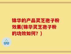 锦华的产品灵芝孢子粉效果(锦华灵芝孢子粉的功效如何？)