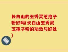 长白山的玉秀灵芝孢子粉好吗(长白山玉秀灵芝孢子粉的功效与好处)