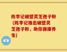 陈李记破壁灵芝孢子粉 (陈李记推出破壁灵芝孢子粉，助你健康养生)