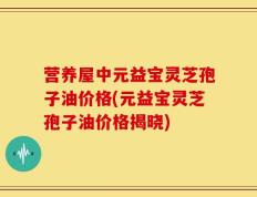 营养屋中元益宝灵芝孢子油价格(元益宝灵芝孢子油价格揭晓)