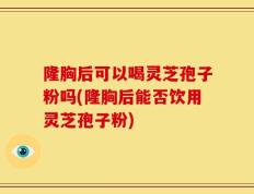隆胸后可以喝灵芝孢子粉吗(隆胸后能否饮用灵芝孢子粉)