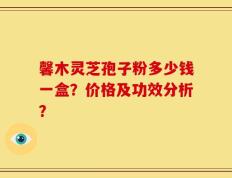 馨木灵芝孢子粉多少钱一盒？价格及功效分析？