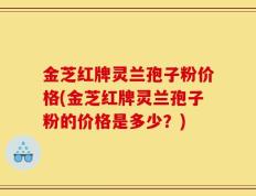 金芝红牌灵兰孢子粉价格(金芝红牌灵兰孢子粉的价格是多少？)