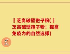 靈芝高破壁孢子粉(靈芝高破壁孢子粉：提高免疫力的自然选择)