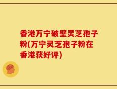 香港万宁破壁灵芝孢子粉(万宁灵芝孢子粉在香港获好评)