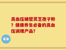 高血压破壁灵芝孢子粉？健康养生必备的高血压调理产品？