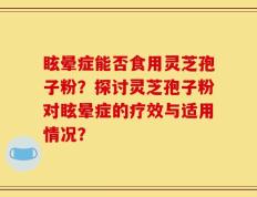 眩晕症能否食用灵芝孢子粉？探讨灵芝孢子粉对眩晕症的疗效与适用情况？