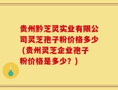 贵州黔芝灵实业有限公司灵芝孢子粉价格多少 (贵州灵芝企业孢子粉价格是多少？)
