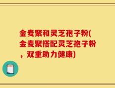 金麦聚和灵芝孢子粉(金麦聚搭配灵芝孢子粉，双重助力健康)