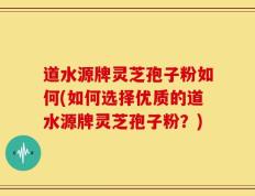 道水源牌灵芝孢子粉如何(如何选择优质的道水源牌灵芝孢子粉？)