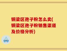 铜梁区孢子粉怎么卖(铜梁区孢子粉销售渠道及价格分析)