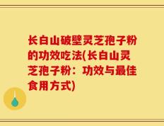 长白山破壁灵芝孢子粉的功效吃法(长白山灵芝孢子粉：功效与最佳食用方式)