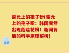 雷允上的孢子粉(雷允上的孢子粉：韩国突然出现危险花粉！新闻背后的科学原理解析)