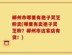 郴州市哪里有孢子灵芝粉卖(哪里有卖孢子灵芝粉？郴州市这家店有货！)