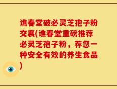 谯春堂破必灵芝孢子粉交襄(谯春堂重磅推荐必灵芝孢子粉，荐您一种安全有效的养生食品)