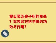 霍山灵芝孢子粉的用处？探究灵芝孢子粉的功效与作用？