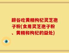 辟谷吃黄精枸杞灵芝孢子粉(食用灵芝孢子粉、黄精和枸杞的益处)