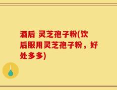 酒后 灵芝孢子粉(饮后服用灵芝孢子粉，好处多多)