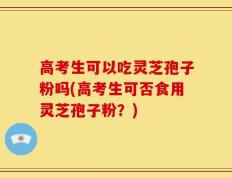 高考生可以吃灵芝孢子粉吗(高考生可否食用灵芝孢子粉？)
