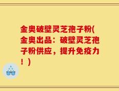 金奥破壁灵芝孢子粉(金奥出品：破壁灵芝孢子粉供应，提升免疫力！)