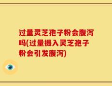 过量灵芝孢子粉会腹泻吗(过量摄入灵芝孢子粉会引发腹泻)
