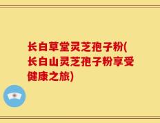 长白草堂灵芝孢子粉(长白山灵芝孢子粉享受健康之旅)