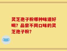 灵芝孢子粉哪种味道好喝？品尝不同口味的灵芝孢子粉？