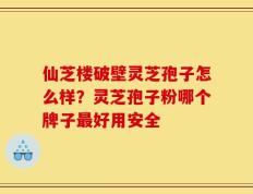仙芝楼破壁灵芝孢子怎么样？灵芝孢子粉哪个牌子最好用安全