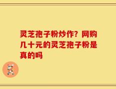 灵芝孢子粉炒作？网购几十元的灵芝孢子粉是真的吗