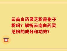 云南白药灵芝粉是孢子粉吗？解析云南白药灵芝粉的成分和功效？