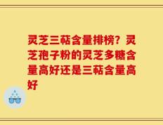灵芝三萜含量排榜？灵芝孢子粉的灵芝多糖含量高好还是三萜含量高好